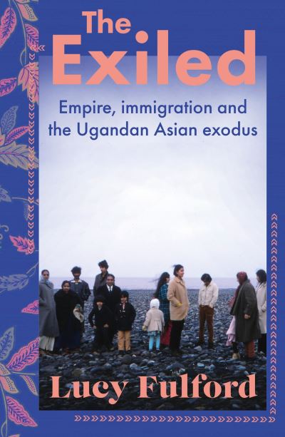 The Exiled Empire, Immigration and the Ugandan Asian Exodus by Lucy Fulford
