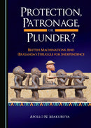 Protection, Patronage or Plunder, "British Machinations And (B)Uganda's Struggle For Independence by Apollo N. Makubuya